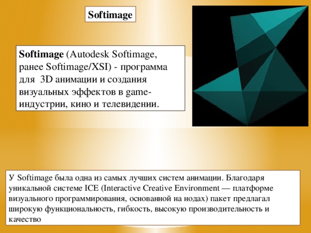 Softimage Softimage  (Autodesk Softimage, ранее Softimage/XSI) - программа для  3D анимации и создания визуальных эффектов в game-индустрии, кино и телевидении. У Softimage была одна из самых лучших систем анимации. Благодаря уникальной системе ICE (Interactive Creative Environment — платформе визуального программирования, основанной на нодах) пакет предлагал широкую функциональность, гибкость, высокую производительность и качество