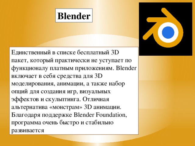 Blender Единственный в списке бесплатный 3D пакет, который практически не уступает по функционалу платным приложениям. Blender включает в себя средства для 3D моделирования, анимации, а также набор опций для создания игр, визуальных эффектов и скульптинга. Отличная альтернатива «монстрам» 3D анимации. Благодаря поддержке Blender Foundation, программа очень быстро и стабильно развивается