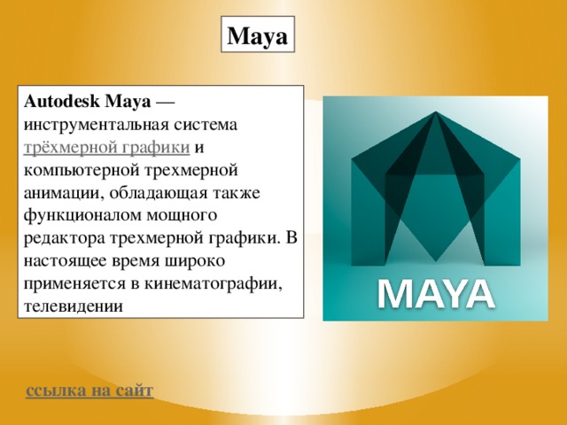 Maya Autodesk Maya  — инструментальная система  трёхмерной графики  и компьютерной трехмерной анимации, обладающая также функционалом мощного редактора трехмерной графики. В настоящее время широко применяется в кинематографии, телевидении