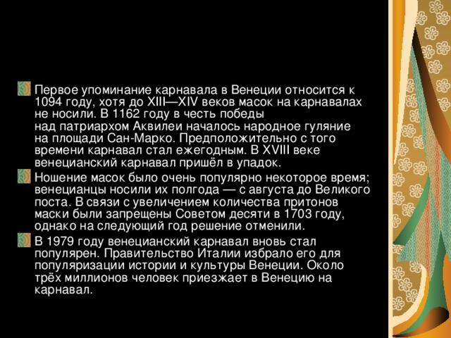 Первое упоминание карнавала в Венеции относится к 1094 году, хотя до XIII—XIV веков масок на карнавалах не носили. В 1162 году в честь победы над патриархом Аквилеи началось народное гуляние на площади Сан-Марко. Предположительно с того времени карнавал стал ежегодным. В XVIII веке венецианский карнавал пришёл в упадок. Ношение масок было очень популярно некоторое время; венецианцы носили их полгода — с августа до Великого поста. В связи с увеличением количества притонов маски были запрещены Советом десяти в 1703 году, однако на следующий год решение отменили. В 1979 году венецианский карнавал вновь стал популярен. Правительство Италии избрало его для популяризации истории и культуры Венеции. Около трёх миллионов человек приезжает в Венецию на карнавал.