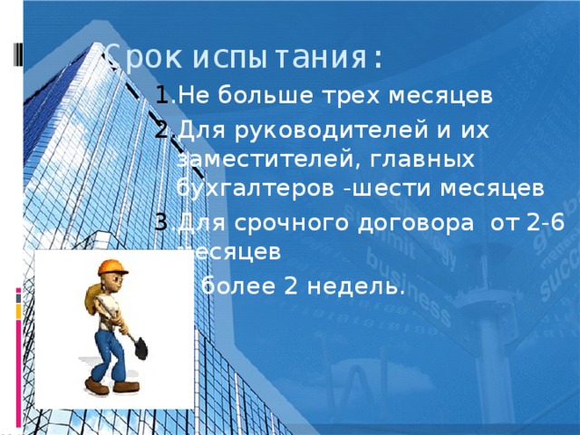 Срок испытания: 1 .Не больше трех месяцев 2. Для руководителей и их заместителей, главных бухгалтеров -шести месяцев 3 .Для срочного договора от 2-6 месяцев -не более 2 недель.