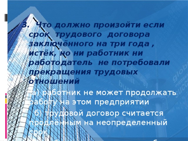 3. Что должно произойти если срок трудового договора заключённого на три года , истёк, но ни работник ни работодатель не потребовали прекращения трудовых отношений  а) работник не может продолжать работу на этом предприятии  б) трудовой договор считается продлённым на неопределенный срок  в) работодатель может в любое время уволить работника по своему усмотрению