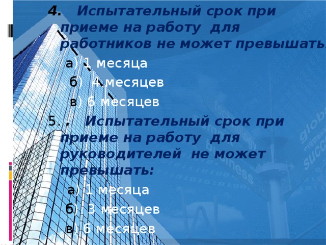 4.  Испытательный срок при приеме на работу для работников не может превышать:  а ) 1 месяца  б ) 4 месяцев   в ) 6 месяцев 5. .  Испытательный срок при приеме на работу для руководителей не может превышать:  а ) 1 месяца  б ) 3 месяцев  в ) 6 месяцев