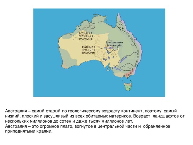 Австралия – самый старый по геологическому возрасту континент, поэтому самый низкий, плоский и засушливый из всех обитаемых материков. Возраст ландшафтов от нескольких миллионов до сотен и даже тысяч миллионов лет. Австралия – это огромное плато, вогнутое в центральной части и обрамленное приподнятыми краями.