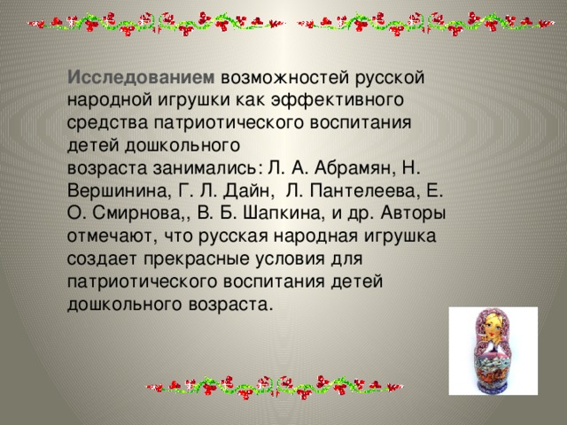 Исследованием  возможностей русской народной игрушки как эффективного средства патриотического воспитания детей дошкольного возраста занимались: Л. А. Абрамян, Н. Вершинина, Г. Л. Дайн, Л. Пантелеева, Е. О. Смирнова,, В. Б. Шапкина, и др. Авторы отмечают, что русская народная игрушка создает прекрасные условия для патриотического воспитания детей дошкольного возраста.