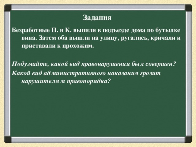 Задания Безработные П. и К. выпили в подъезде дома по бутылке вина. Затем оба вышли на улицу, ругались, кричали и приставали к прохожим.  Подумайте, какой вид правонарушения был совершен? Какой вид административного наказания грозит нарушителям правопорядка?