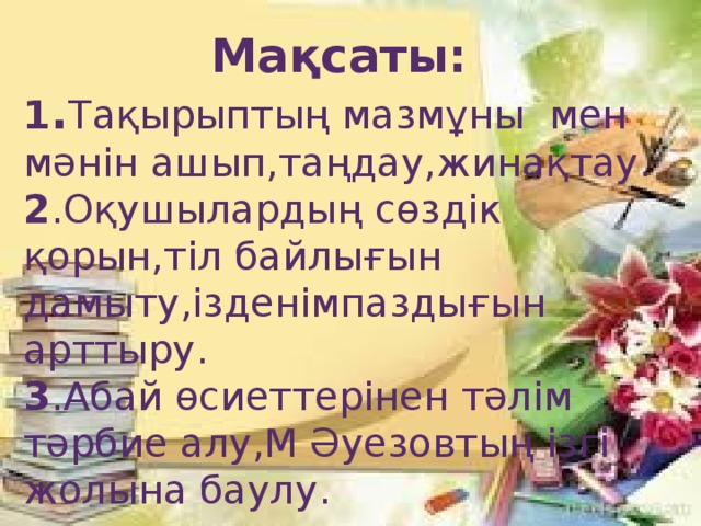 Мақсаты: 1 . Тақырыптың мазмұны мен мәнін ашып,таңдау,жинақтау. 2 .Оқушылардың сөздік қорын,тіл байлығын дамыту,ізденімпаздығын арттыру. 3 .Абай өсиеттерінен тәлім тәрбие алу,М Әуезовтың ізгі жолына баулу.