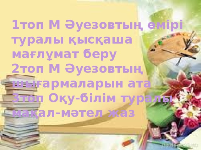 1топ М Әуезовтың өмірі туралы қысқаша мағлұмат беру 2топ М Әуезовтың шығармаларын ата 3топ Оқу-білім туралы мақал-мәтел жаз