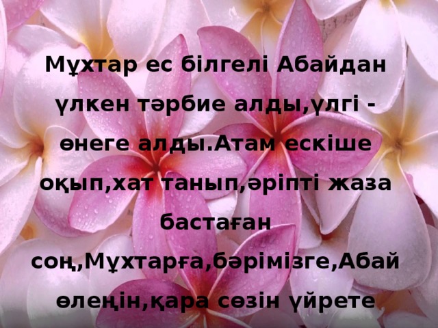 Мұхтар ес білгелі Абайдан үлкен тәрбие алды,үлгі - өнеге алды.Атам ескіше оқып,хат танып,әріпті жаза бастаған соң,Мұхтарға,бәрімізге,Абай өлеңін,қара сөзін үйрете бастады.АхметӘуезов