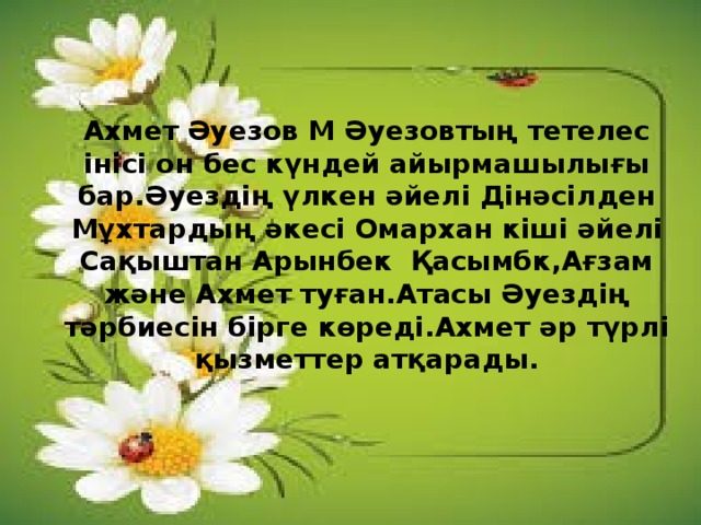   Ахмет Әуезов М Әуезовтың тетелес інісі он бес күндей айырмашылығы бар.Әуездің үлкен әйелі Дінәсілден Мұхтардың әкесі Омархан кіші әйелі Сақыштан Арынбек Қасымбк,Ағзам және Ахмет туған.Атасы Әуездің тәрбиесін бірге көреді.Ахмет әр түрлі қызметтер атқарады.