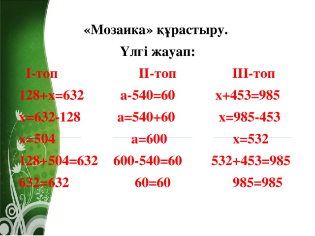 «Мозаика» құрастыру. Үлгі жауап:  І-топ ІІ-топ ІІІ-топ 128+х=632  а-540=60  х+453=985 х=632-128  а=540+60  х=985-453 х=504  а=600  х=532 128+504=632  600-540=60  532+453=985 632=632  60=60  985=985