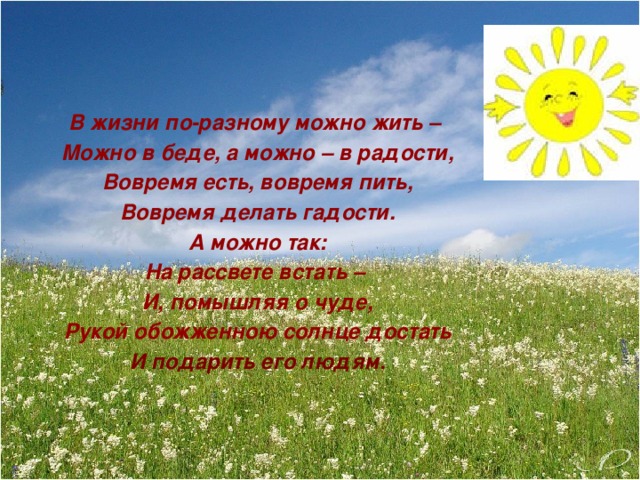 В жизни по-разному можно жить – Можно в беде, а можно – в радости, Вовремя есть, вовремя пить, Вовремя делать гадости. А можно так: На рассвете встать – И, помышляя о чуде, Рукой обожженною солнце достать И подарить его людям.