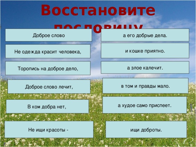 Восстановите пословицу Доброе слово а его добрые дела. и кошке приятно. Не одежда красит человека, Торопись на доброе дело, а злое калечит. в том и правды мало. Доброе слово лечит, а худое само приспеет. В ком добра нет, Не ищи красоты - ищи доброты.