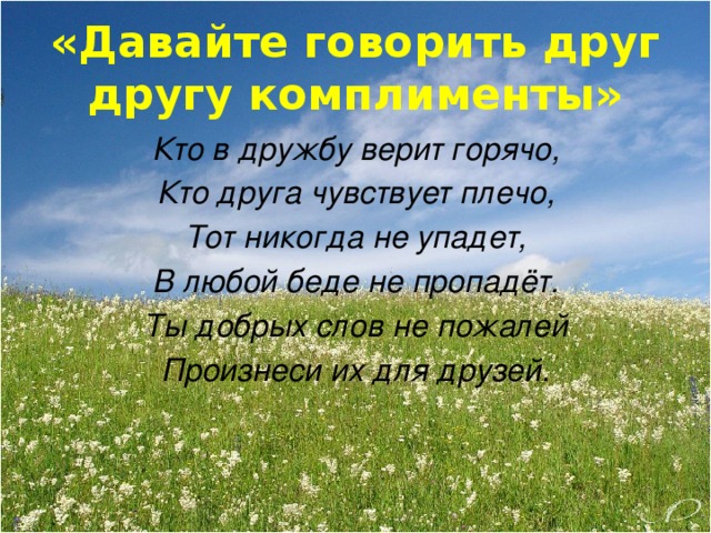 «Давайте говорить друг другу комплименты» Кто в дружбу верит горячо, Кто друга чувствует плечо, Тот никогда не упадет, В любой беде не пропадёт. Ты добрых слов не пожалей Произнеси их для друзей.