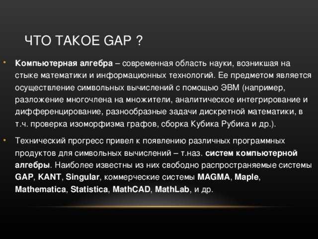 ЧТО ТАКОЕ GAP ? Компьютерная алгебра – современная область науки, возникшая на стыке математики и информационных технологий. Ее предметом является осуществление символьных вычислений с помощью ЭВМ (например, разложение многочлена на множители, аналитическое интегрирование и дифференцирование, разнообразные задачи дискретной математики, в т.ч. проверка изоморфизма графов, сборка Кубика Рубика и др.). Технический прогресс привел к появлению различных программных продуктов для символьных вычислений – т.наз. систем компьютерной алгебры . Наиболее известны из них свободно распространяемые системы GAP , KANT , Singular , коммерческие системы MAGMA , Maple , Mathematica , Statistica , MathCAD , MathLab , и др.