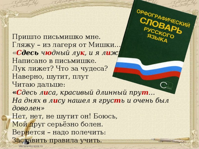 Пришло письмишко мне. Гляжу – из лагеря от Мишки… « С десь ч ю дный лу к , и я л и жу» Написано в письмишке. Лук лижет? Что за чудеса? Наверно, шутит, плут Читаю дальше: « С десь л и са, красивый длинный пру т … На днях в л и су нашел я грус т ь и очень был доволен» Нет, нет, не шутит он! Боюсь, Мой друг серьёзно болен. Вернется – надо полечить: Заставить правила учить.