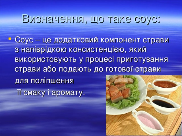 Визначення, що таке соус: Соус – це додатковий компонент страви з напіврідкою консистенцією, який використовують у процесі приготування страви або подають до готової страви  для поліпшення  її смаку і аромату.