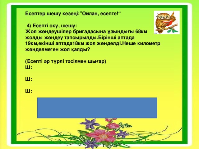 Есептер шешу кезеңі:”Ойлан, есепте!“   4) Есепті оқу, шешу: Жол жөндеушілер бригадасына ұзындығы 68км жолды жөндеу тапсырылды.Бірінші аптада 19км,екінші аптада18км жол жөнделді.Неше километр жөнделмеген жол қалды?  (Есепті әр түрлі тәсілмен шығар) Ш: Ш: Ш: