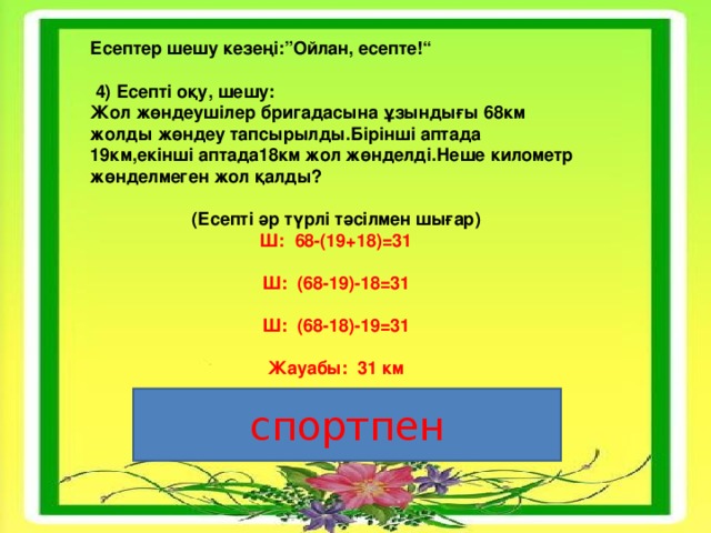 Есептер шешу кезеңі:”Ойлан, есепте!“   4) Есепті оқу, шешу: Жол жөндеушілер бригадасына ұзындығы 68км жолды жөндеу тапсырылды.Бірінші аптада 19км,екінші аптада18км жол жөнделді.Неше километр жөнделмеген жол қалды?  (Есепті әр түрлі тәсілмен шығар) Ш:  68-(19+18) =31 Ш:  ( 68 -19)-18 =31 Ш:  (68-18)-19 =31  Жауабы: 31 км  спортпен