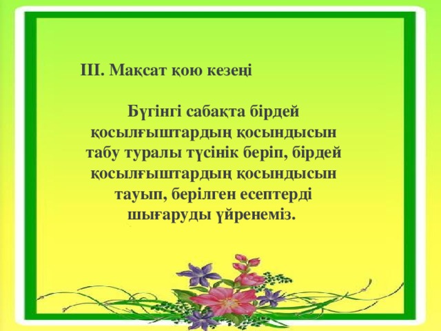 ІІІ. Мақсат қою кезеңі Бүгінгі сабақта бірдей қосылғыштардың қосындысын табу туралы түсінік беріп, бірдей қосылғыштардың қосындысын тауып, берілген есептерді шығаруды үйренеміз. 