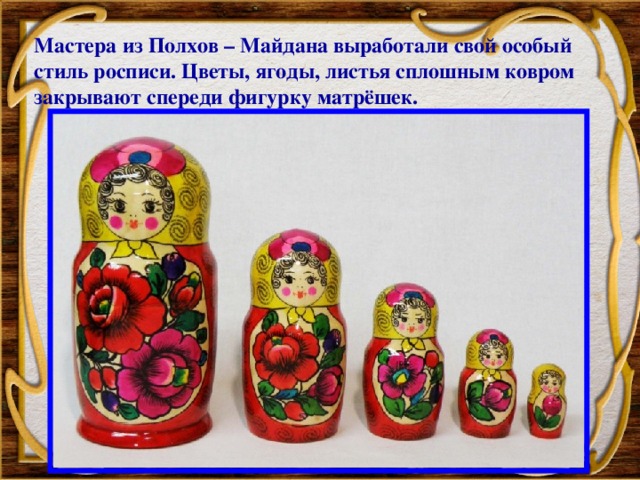 Мастера из Полхов – Майдана выработали свой особый стиль росписи. Цветы, ягоды, листья сплошным ковром закрывают спереди фигурку матрёшек.