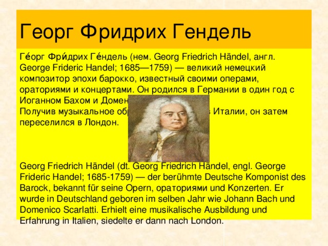 Георг Фридрих Гендель Ге́орг Фри́дрих Ге́ндель (нем. Georg Friedrich Händel, англ. George Frideric Handel; 1685—1759) — великий немецкий композитор эпохи барокко, известный своими операми, ораториями и концертами. Он родился в Германии в один год с Иоганном Бахом и Доменико Скарлатти. Получив музыкальное образование и опыт в Италии, он затем переселился в Лондон. Georg Friedrich Händel (dt. Georg Friedrich Händel, engl. George Frideric Handel; 1685-1759) — der berühmte Deutsche Komponist des Barock, bekannt für seine Opern, ораториями und Konzerten. Er wurde in Deutschland geboren im selben Jahr wie Johann Bach und Domenico Scarlatti. Erhielt eine musikalische Ausbildung und Erfahrung in Italien, siedelte er dann nach London.