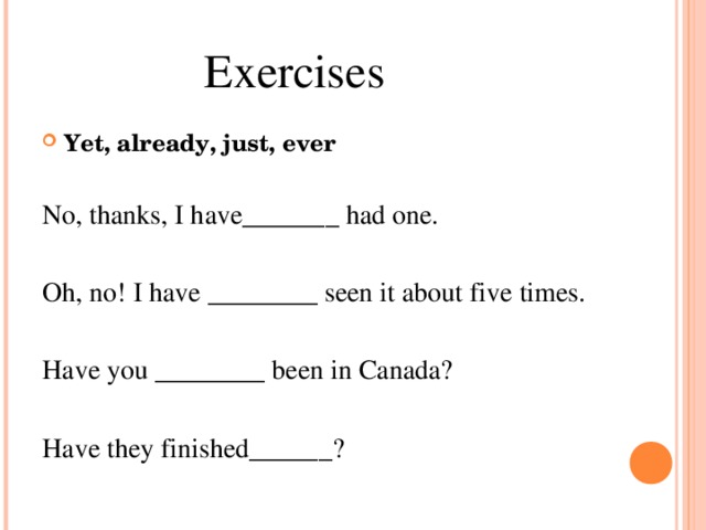 Exercises Yet, already, just, ever No, thanks, I have_______ had one. Oh, no! I have ________ seen it about five times. Have you ________ been in Canada? Have they finished______?
