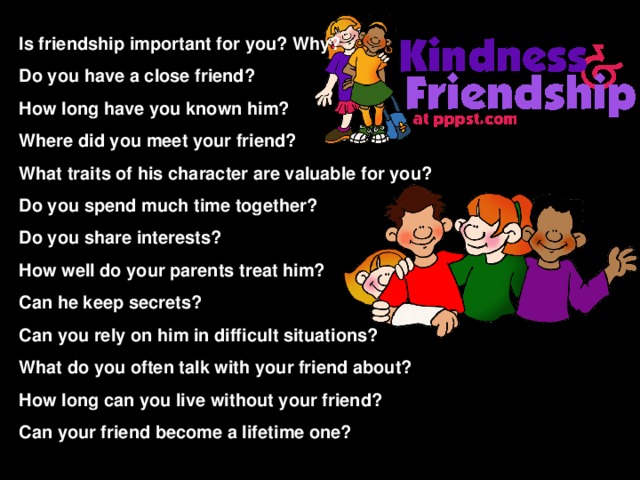 Is friendship important for you? Why? Do you have a close friend? How long have you known him? Where did you meet your friend? What traits of his character are valuable for you? Do you spend much time together? Do you share interests? How well do your parents treat him? Can he keep secrets? Can you rely on him in difficult situations? What do you often talk with your friend about? How long can you live without your friend? Can your friend become a lifetime one?