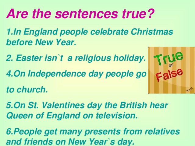 Are the sentences true? 1.In England people celebrate Christmas before New Year. 2. Easter isn`t a religious holiday. 4.On Independence day people go to church. 5.On St. Valentines day the British hear Queen of England on television. 6.People get many presents from relatives and friends  on New Year`s day.