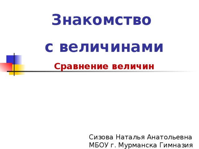 Знакомство с величинами Сравнение величин    Сизова Наталья Анатольевна  МБОУ г. Мурманска Гимназия №3