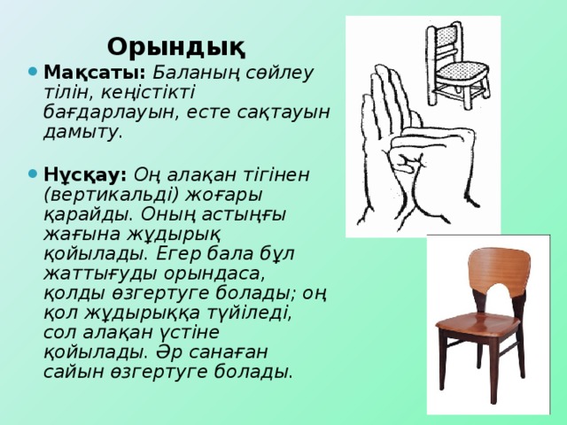 Орындық Мақсаты:  Баланың сөйлеу тілін, кеңістікті бағдарлауын, есте сақтауын дамыту.  Нұсқау:  Оң алақан тігінен (вертикальді) жоғары қарайды. Оның астыңғы жағына жұдырық қойылады. Егер бала бұл жаттығуды орындаса, қолды өзгертуге болады; оң қол жұдырыққа түйіледі, сол алақан үстіне қойылады. Әр санаған сайын өзгертуге болады.