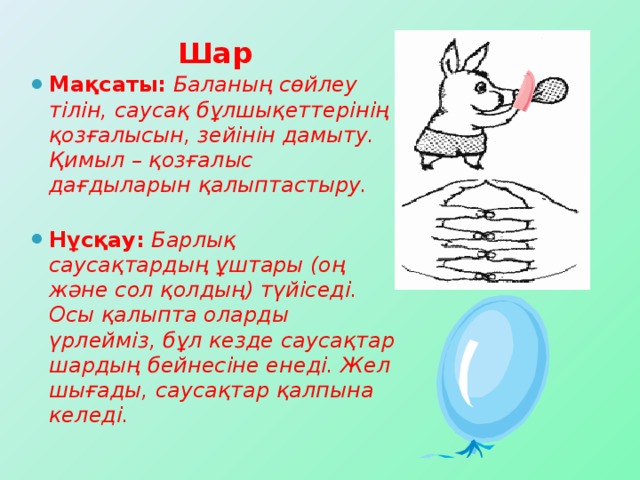 Шар Мақсаты:  Баланың сөйлеу тілін, саусақ бұлшықеттерінің қозғалысын, зейінін дамыту. Қимыл – қозғалыс дағдыларын қалыптастыру.  Нұсқау:  Барлық саусақтардың ұштары (оң және сол қолдың) түйіседі. Осы қалыпта оларды үрлейміз, бұл кезде саусақтар шардың бейнесіне енеді. Жел шығады, саусақтар қалпына келеді.