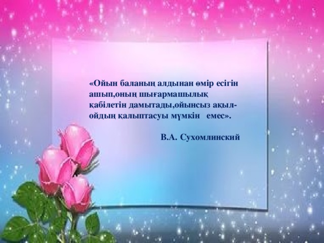 «Ойын баланың алдынан өмір есігін ашып,оның шығармашылық қабілетін дамытады,ойынсыз ақыл- ойдың қалыптасуы мүмкін емес».  В.А. Сухомлинский  