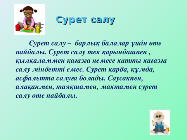 Сурет салу   Сурет салу – барлық балалар үшін өте пайдалы. Сурет салу тек қарындашпен , қылқаламмен қағазға немесе қатты қағазға салу міндетті емес. Сурет қарда, құмда, асфальтта салуға болады. Саусақпен, алақанмен, таяқшамен, мақтамен сурет салу өте пайдалы.