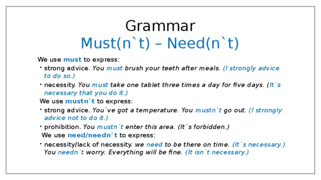 Grammar  Must(n`t) – Need(n`t)  We use must to express: strong advice. You must brush your teeth after meals. (I strongly advice to do so.) necessity. You must take one tablet three times a day for five days. ( It`s necessary that you do it.) strong advice. You must brush your teeth after meals. (I strongly advice to do so.) necessity. You must take one tablet three times a day for five days. ( It`s necessary that you do it.) We use mustn`t to express: strong advice. You`ve got a temperature. You mustn`t go out. (I strongly advice not to do it.) prohibition. You mustn`t enter this area. (It`s forbidden.) strong advice. You`ve got a temperature. You mustn`t go out. (I strongly advice not to do it.) prohibition. You mustn`t enter this area. (It`s forbidden.)  We use need/needn`t to express: