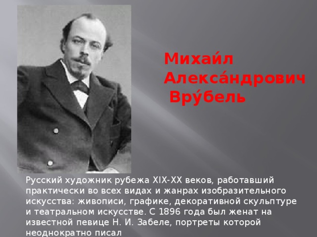 Михаи́л Алекса́ндрович  Вру́бель   Русский художник рубежа XIX-XX веков, работавший практически во всех видах и жанрах изобразительного искусства: живописи, графике, декоративной скульптуре и театральном искусстве. С 1896 года был женат на известной певице Н. И. Забеле, портреты которой неоднократно писал