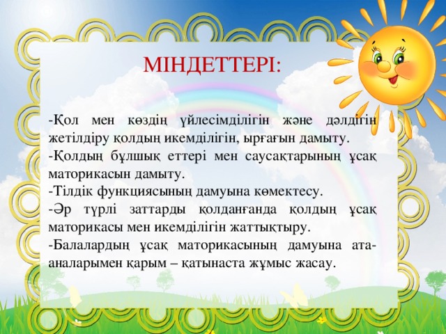 МІНДЕТТЕРІ: -Қол мен көздің үйлесімділігін және дәлдігін жетілдіру қолдың икемділігін, ырғағын дамыту. -Қолдың бұлшық еттері мен саусақтарының ұсақ маторикасын дамыту. -Тілдік функциясының дамуына көмектесу. -Әр түрлі заттарды қолданғанда қолдың ұсақ маторикасы мен икемділігін жаттықтыру. -Балалардың ұсақ маторикасының дамуына ата-аналарымен қарым – қатынаста жұмыс жасау.