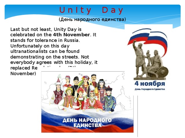 U n I t y D a y ( День народного единства ) Last but not least, Unity Day is celebrated on the 4th November . It stands for tolerance in Russia. Unfortunately on this day ultranationalists can be found demonstrating on the streets. Not everybody agrees with this holiday, it replaced Revolution day (7th November) in 2005.