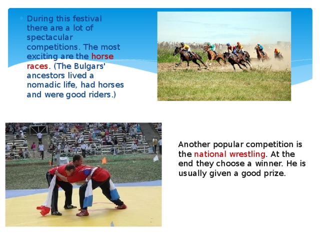 During this festival there are a lot of spectacular competitions. The most exciting are the horse races . (The Bulgars' ancestors lived a nomadic life, had horses and were good riders.)