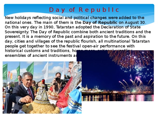 D a y of R e p u b l I c New holidays reflecting social and political changes were added to the national ones. The main of them is the Day of Republic on August 30. On this very day in 1990, Tatarstan adopted the Declaration of State Sovereignty. The Day of Republic combine both ancient traditions and the present. It is a memory of the past and aspiration to the future. On this day, cities and villages of the republic flourish, all multinational Tatarstan people get together to see the festival open-air performance with historical customs and traditions, horse races, national wrestling, ensembles of ancient instruments and folklore groups performances.
