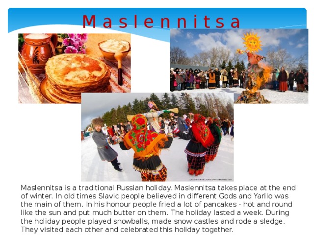 M a s l e n n i t s a Maslennitsa is a traditional Russian holiday. Maslennitsa takes place at the end of winter. In old times Slavic people believed in different Gods and Yarilo was the main of them. In his honour people fried a lot of pancakes - hot and round like the sun and put much butter on them. The holiday lasted a week. During the holiday people played snowballs, made snow castles and rode a sledge. They visited each other and celebrated this holiday together.