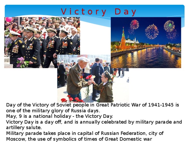 V i c t o r y D a y Day of the Victory of Soviet people in Great Patriotic War of 1941-1945 is one of the military glory of Russia days.  May, 9 is a national holiday - the Victory Day. Victory Day is a day off, and is annually celebrated by military parade and artillery salute. Military parade takes place in capital of Russian Federation, city of Moscow, the use of symbolics of times of Great Domestic war predominates.