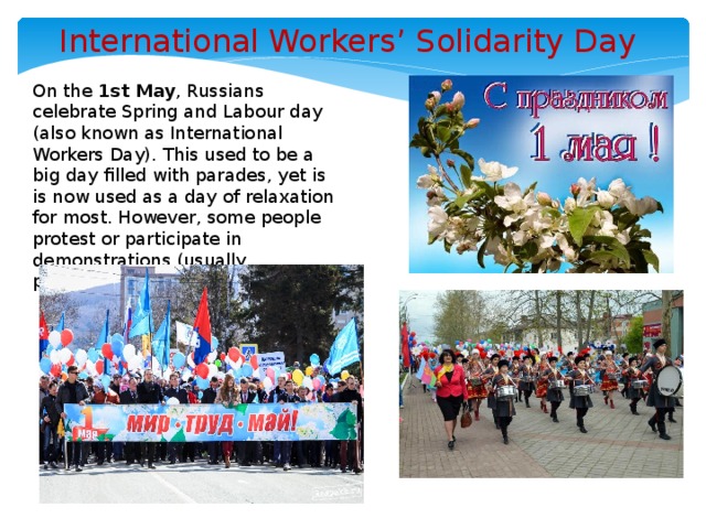 International Workers’ Solidarity Day On the 1st May , Russians celebrate Spring and Labour day (also known as International Workers Day). This used to be a big day filled with parades, yet is is now used as a day of relaxation for most. However, some people protest or participate in demonstrations (usually politically motivated ones).   