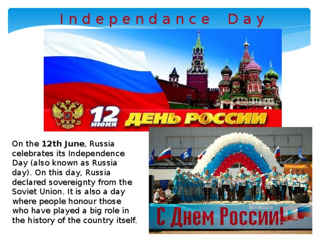 I n d e p e n d a n c e D a y On the 12th June , Russia celebrates its Independence Day (also known as Russia day). On this day, Russia declared sovereignty from the Soviet Union. It is also a day where people honour those who have played a big role in the history of the country itself.