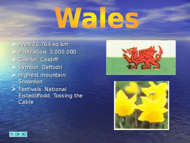 Area:20,764 sq km Population: 3,000,000 Capital: Cardiff Symbol: Daffodil Highest mountain: Snowdon Festivals:  National Eisteddfodd, Tossing the Cable