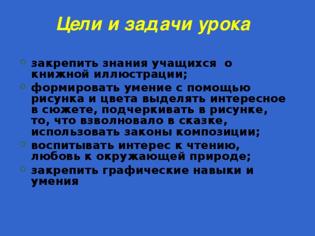 Цели и задачи урока   закрепить знания учащихся о книжной иллюстрации; формировать умение с помощью рисунка и цвета выделять интересное в сюжете, подчеркивать в рисунке, то, что взволновало в сказке, использовать законы композиции; воспитывать интерес к чтению, любовь к окружающей природе; закрепить графические навыки и умения