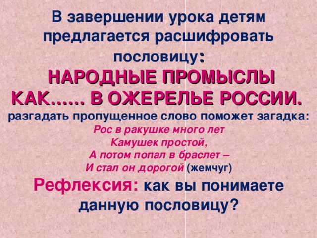 В завершении урока детям предлагается расшифровать пословицу :  НАРОДНЫЕ ПРОМЫСЛЫ КАК…… В ОЖЕРЕЛЬЕ РОССИИ.  разгадать пропущенное слово поможет загадка:  Рос в ракушке много лет  Камушек простой,  А потом попал в браслет –  И стал он дорогой (жемчуг)  Рефлексия:  как вы понимаете данную пословицу?