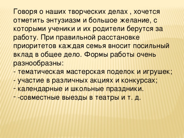 Говоря о наших творческих делах , хочется отметить энтузиазм и большое желание, с которыми ученики и их родители берутся за работу. При правильной расстановке приоритетов каждая семья вносит посильный вклад в общее дело. Формы работы очень разнообразны: - тематическая мастерская поделок и игрушек; - участие в различных акциях и конкурсах;