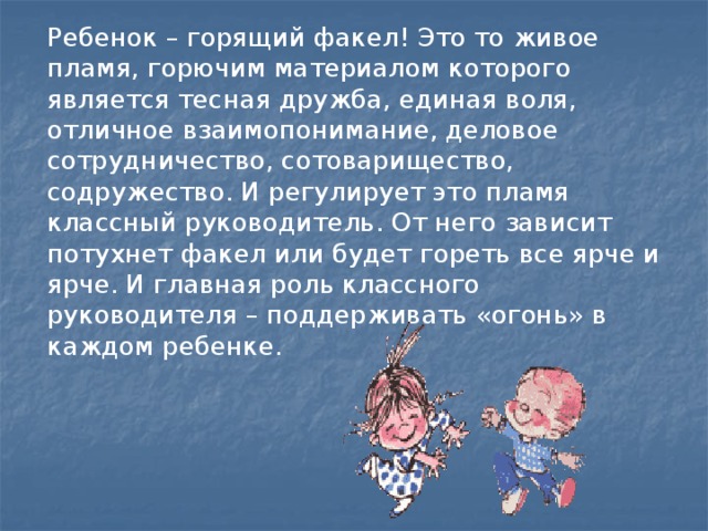 Ребенок – горящий факел! Это то живое пламя, горючим материалом которого является тесная дружба, единая воля, отличное взаимопонимание, деловое сотрудничество, сотоварищество, содружество. И регулирует это пламя классный руководитель. От него зависит потухнет факел или будет гореть все ярче и ярче. И главная роль классного руководителя – поддерживать «огонь» в каждом ребенке.