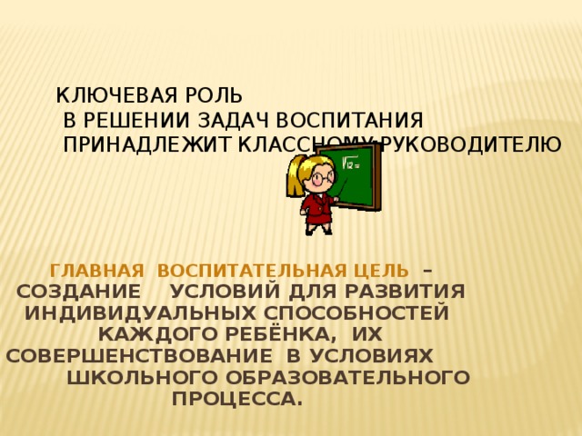 Ключевая роль  в решении задач воспитания  принадлежит классному руководителю  Главная воспитательная цель – создание условий для развития индивидуальных способностей каждого ребёнка, их совершенствование в условиях школьного образовательного процесса. самореализации личности обучающегося, его успешной социализации в обществе